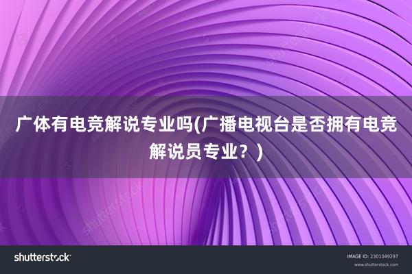 广体有电竞解说专业吗(广播电视台是否拥有电竞解说员专业？)