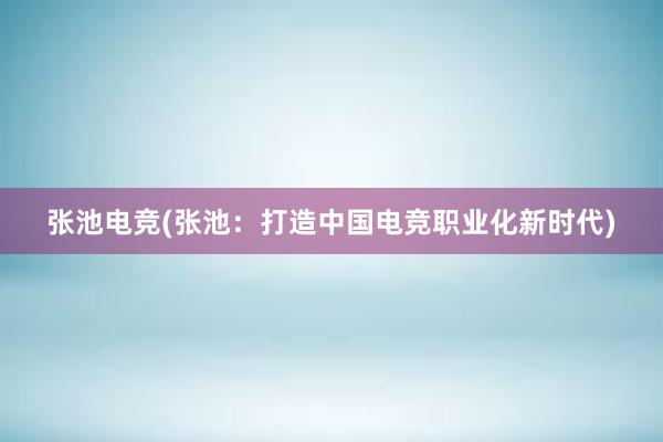 张池电竞(张池：打造中国电竞职业化新时代)