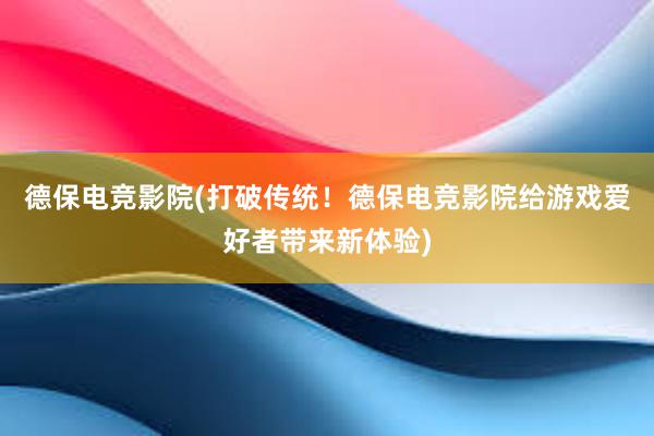 德保电竞影院(打破传统！德保电竞影院给游戏爱好者带来新体验)