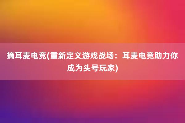 摘耳麦电竞(重新定义游戏战场：耳麦电竞助力你成为头号玩家)