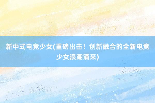 新中式电竞少女(重磅出击！创新融合的全新电竞少女浪潮涌来)