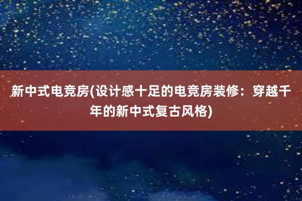 新中式电竞房(设计感十足的电竞房装修：穿越千年的新中式复古风格)