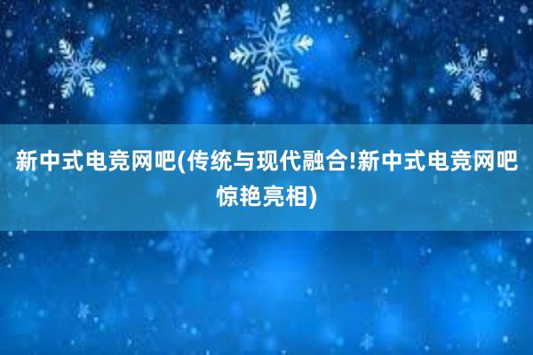 新中式电竞网吧(传统与现代融合!新中式电竞网吧惊艳亮相)