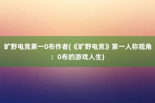 旷野电竞第一0布作者(《旷野电竞》第一人称视角：0布的游戏人生)