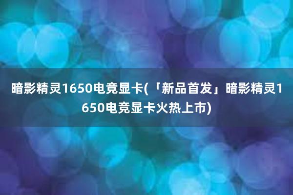 暗影精灵1650电竞显卡(「新品首发」暗影精灵1650电竞显卡火热上市)