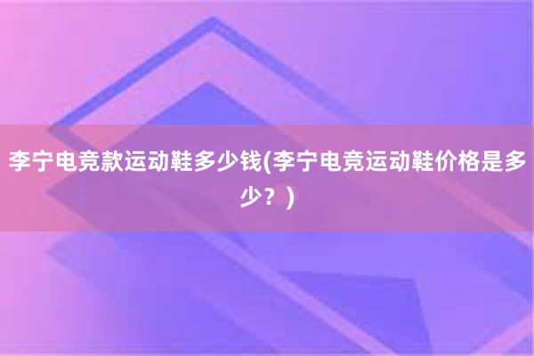 李宁电竞款运动鞋多少钱(李宁电竞运动鞋价格是多少？)