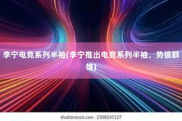 李宁电竞系列半袖(李宁推出电竞系列半袖，势拔群雄)