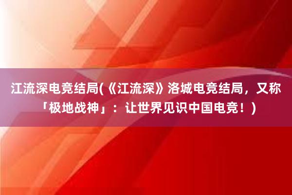 江流深电竞结局(《江流深》洛城电竞结局，又称「极地战神」：让世界见识中国电竞！)