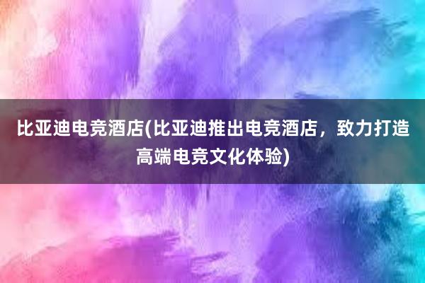 比亚迪电竞酒店(比亚迪推出电竞酒店，致力打造高端电竞文化体验)