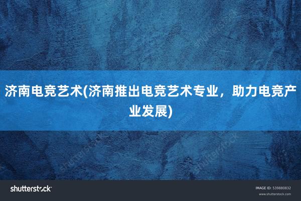 济南电竞艺术(济南推出电竞艺术专业，助力电竞产业发展)