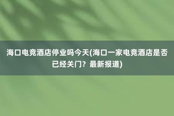 海口电竞酒店停业吗今天(海口一家电竞酒店是否已经关门？最新报道)