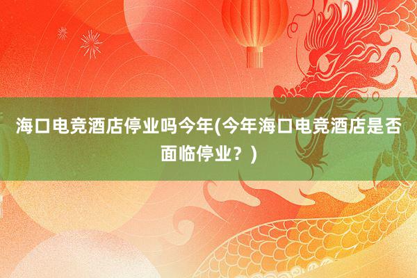 海口电竞酒店停业吗今年(今年海口电竞酒店是否面临停业？)