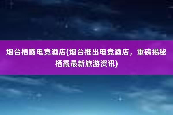 烟台栖霞电竞酒店(烟台推出电竞酒店，重磅揭秘栖霞最新旅游资讯)