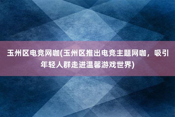 玉州区电竞网咖(玉州区推出电竞主题网咖，吸引年轻人群走进温馨游戏世界)