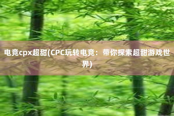 电竞cpx超甜(CPC玩转电竞：带你探索超甜游戏世界)