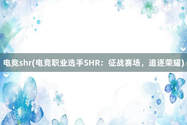 电竞shr(电竞职业选手SHR：征战赛场，追逐荣耀)