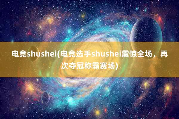 电竞shushei(电竞选手shushei震惊全场，再次夺冠称霸赛场)