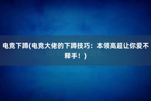 电竞下蹲(电竞大佬的下蹲技巧：本领高超让你爱不释手！)