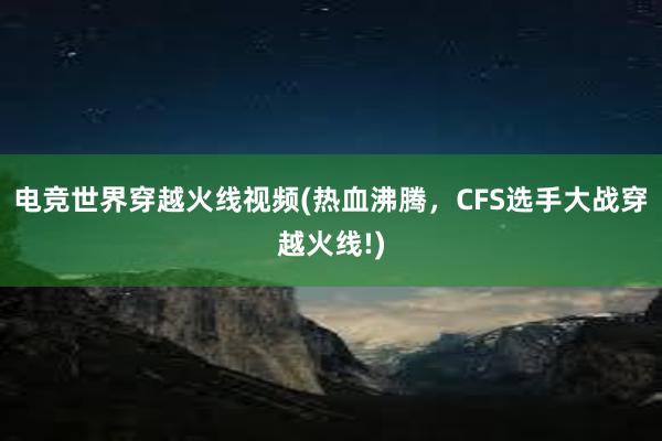 电竞世界穿越火线视频(热血沸腾，CFS选手大战穿越火线!)