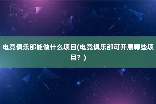 电竞俱乐部能做什么项目(电竞俱乐部可开展哪些项目？)