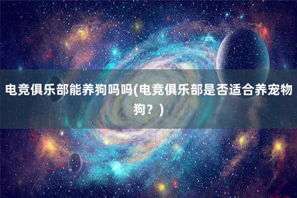 电竞俱乐部能养狗吗吗(电竞俱乐部是否适合养宠物狗？)