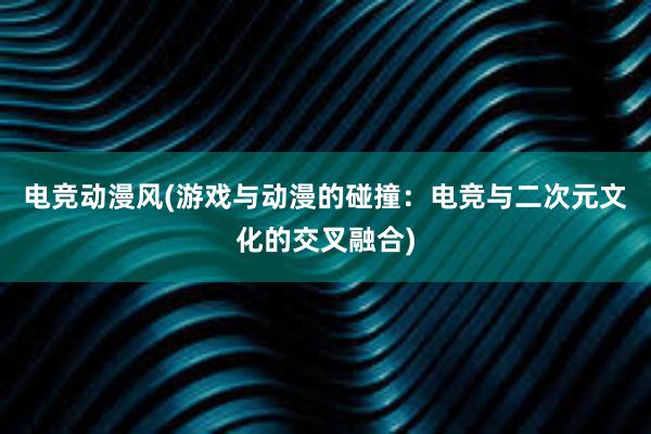 电竞动漫风(游戏与动漫的碰撞：电竞与二次元文化的交叉融合)