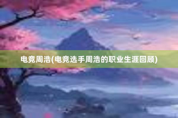 电竞周浩(电竞选手周浩的职业生涯回顾)