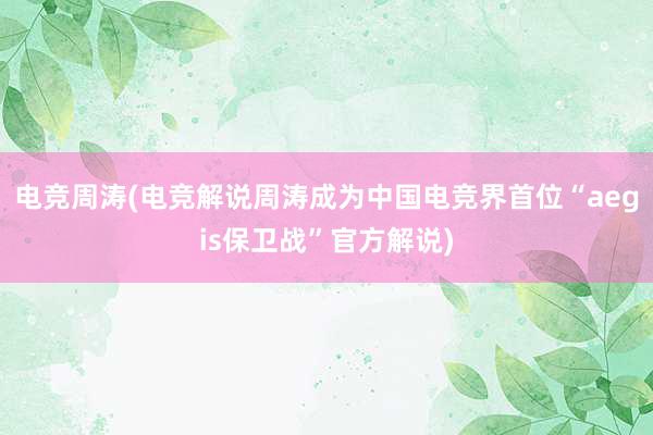 电竞周涛(电竞解说周涛成为中国电竞界首位“aegis保卫战”官方解说)