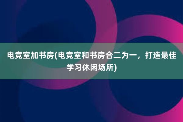 电竞室加书房(电竞室和书房合二为一，打造最佳学习休闲场所)