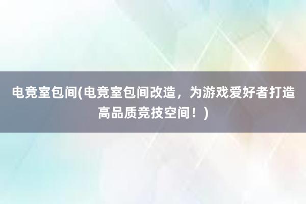 电竞室包间(电竞室包间改造，为游戏爱好者打造高品质竞技空间！)