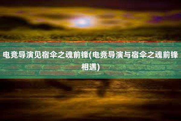 电竞导演见宿伞之魂前锋(电竞导演与宿伞之魂前锋相遇)