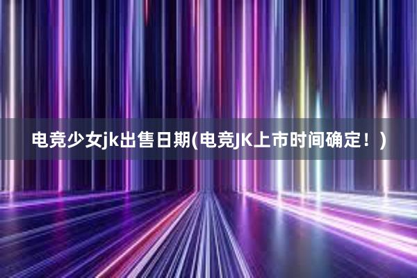 电竞少女jk出售日期(电竞JK上市时间确定！)