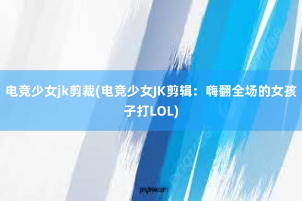 电竞少女jk剪裁(电竞少女JK剪辑：嗨翻全场的女孩子打LOL)