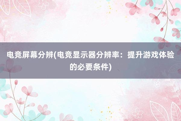 电竞屏幕分辨(电竞显示器分辨率：提升游戏体验的必要条件)