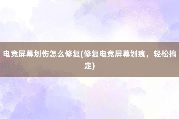 电竞屏幕划伤怎么修复(修复电竞屏幕划痕，轻松搞定)