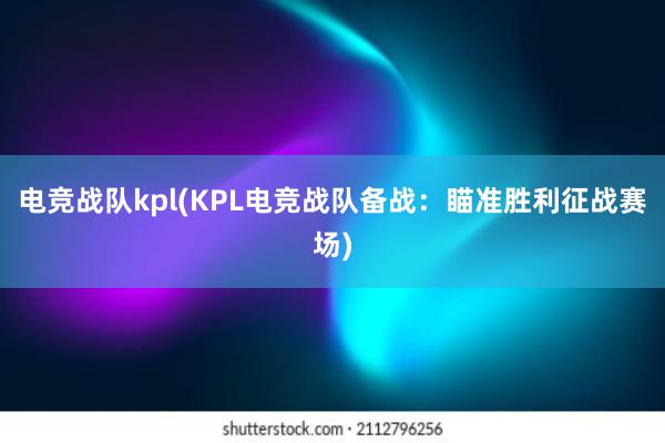 电竞战队kpl(KPL电竞战队备战：瞄准胜利征战赛场)