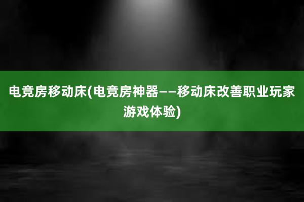 电竞房移动床(电竞房神器——移动床改善职业玩家游戏体验)