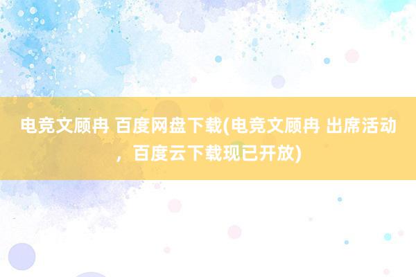 电竞文顾冉 百度网盘下载(电竞文顾冉 出席活动，百度云下载现已开放)