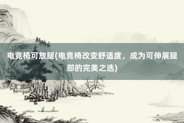 电竞椅可放腿(电竞椅改变舒适度，成为可伸展腿部的完美之选)