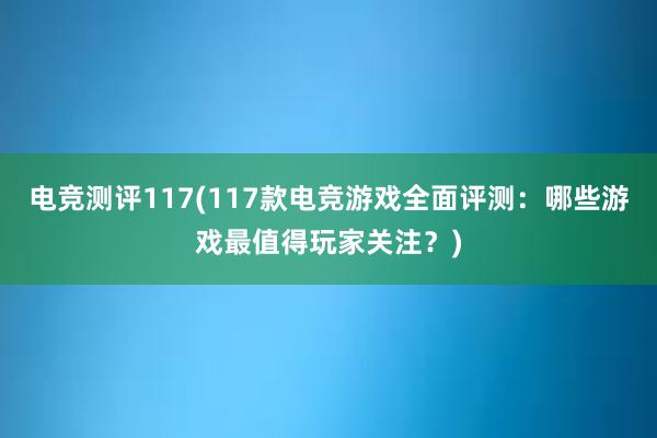 电竞测评117(117款电竞游戏全面评测：哪些游戏最值得玩家关注？)