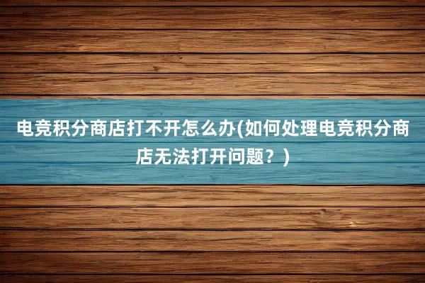 电竞积分商店打不开怎么办(如何处理电竞积分商店无法打开问题？)