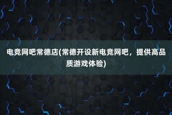 电竞网吧常德店(常德开设新电竞网吧，提供高品质游戏体验)