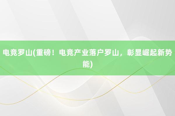 电竞罗山(重磅！电竞产业落户罗山，彰显崛起新势能)