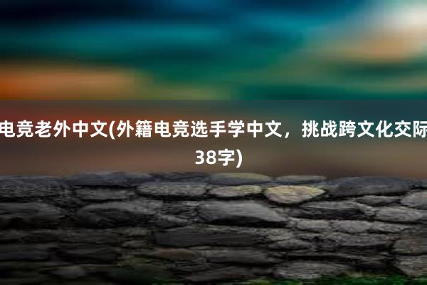 电竞老外中文(外籍电竞选手学中文，挑战跨文化交际  38字)