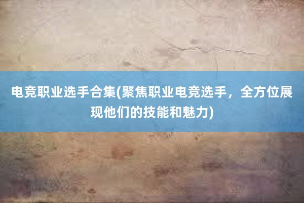 电竞职业选手合集(聚焦职业电竞选手，全方位展现他们的技能和魅力)