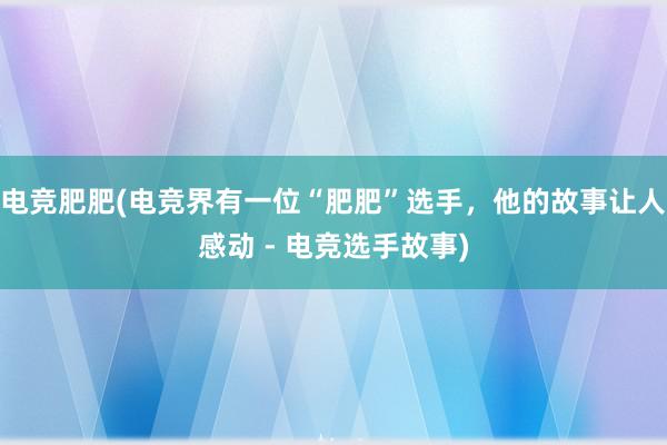 电竞肥肥(电竞界有一位“肥肥”选手，他的故事让人感动 - 电竞选手故事)