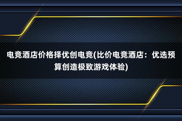 电竞酒店价格择优创电竞(比价电竞酒店：优选预算创造极致游戏体验)