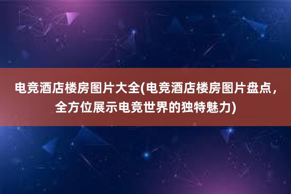 电竞酒店楼房图片大全(电竞酒店楼房图片盘点，全方位展示电竞世界的独特魅力)