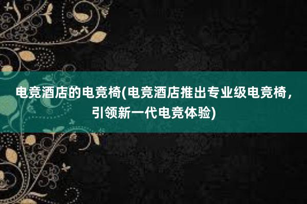 电竞酒店的电竞椅(电竞酒店推出专业级电竞椅，引领新一代电竞体验)