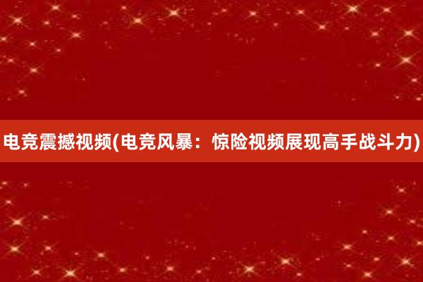 电竞震撼视频(电竞风暴：惊险视频展现高手战斗力)